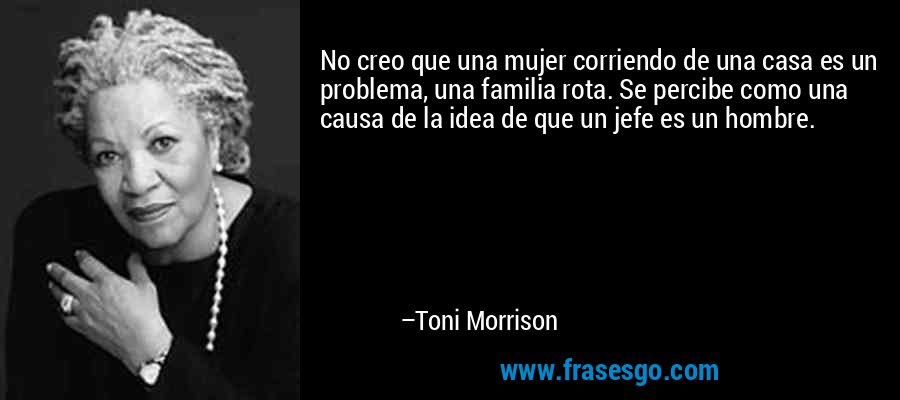 No creo que una mujer corriendo de una casa es un problema, una familia rota. Se percibe como una causa de la idea de que un jefe es un hombre. – Toni Morrison