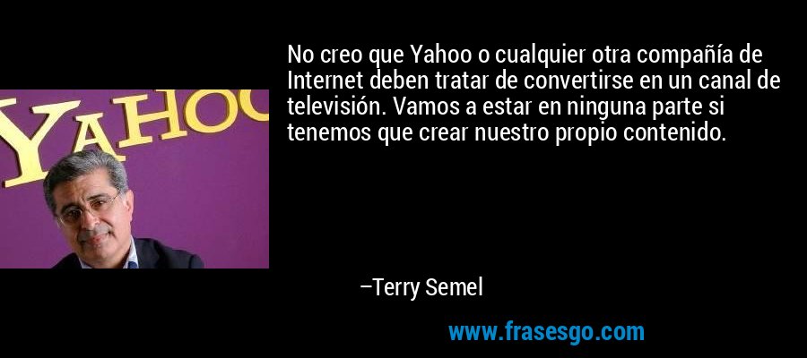 No creo que Yahoo o cualquier otra compañía de Internet deben tratar de convertirse en un canal de televisión. Vamos a estar en ninguna parte si tenemos que crear nuestro propio contenido. – Terry Semel