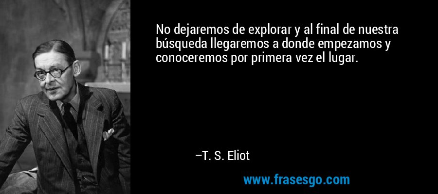 No dejaremos de explorar y al final de nuestra búsqueda llegaremos a donde empezamos y conoceremos por primera vez el lugar. – T. S. Eliot