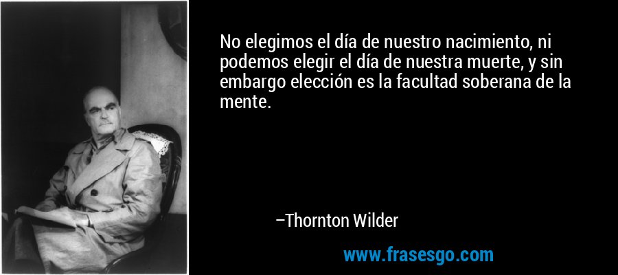 No elegimos el día de nuestro nacimiento, ni podemos elegir el día de nuestra muerte, y sin embargo elección es la facultad soberana de la mente. – Thornton Wilder
