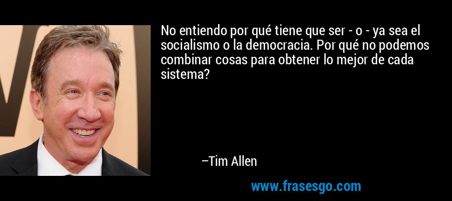 No entiendo por qué tiene que ser - o - ya sea el socialismo o la democracia. Por qué no podemos combinar cosas para obtener lo mejor de cada sistema? – Tim Allen