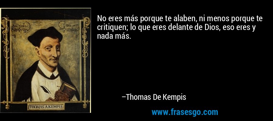 No eres más porque te alaben, ni menos porque te critiquen; lo que eres delante de Dios, eso eres y nada más. – Thomas De Kempis