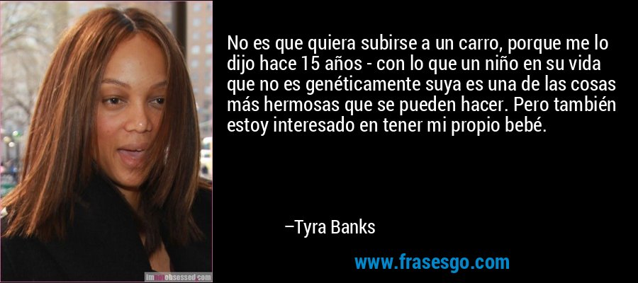 No es que quiera subirse a un carro, porque me lo dijo hace 15 años - con lo que un niño en su vida que no es genéticamente suya es una de las cosas más hermosas que se pueden hacer. Pero también estoy interesado en tener mi propio bebé. – Tyra Banks