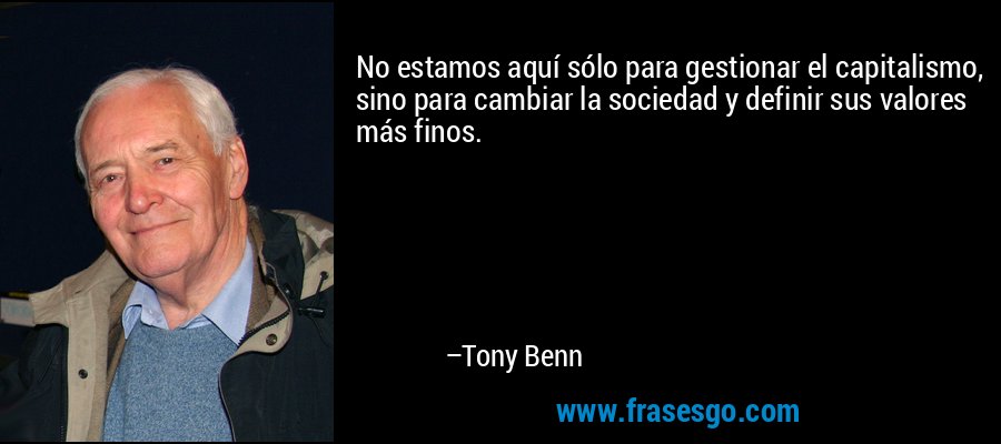 No estamos aquí sólo para gestionar el capitalismo, sino para cambiar la sociedad y definir sus valores más finos. – Tony Benn