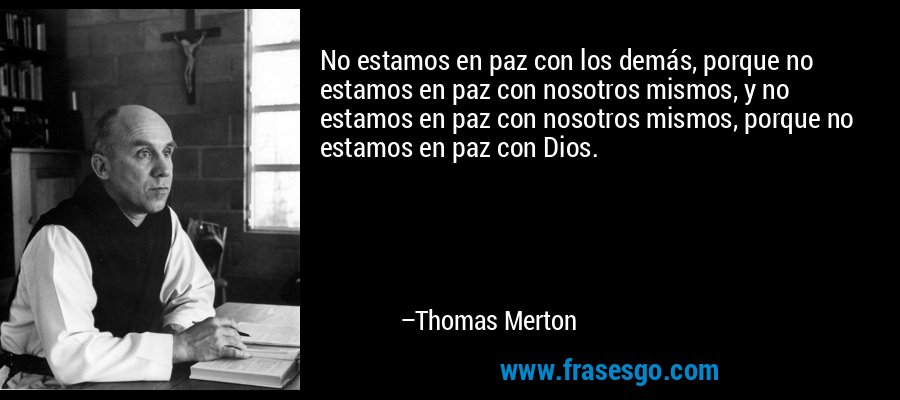No estamos en paz con los demás, porque no estamos en paz con nosotros mismos, y no estamos en paz con nosotros mismos, porque no estamos en paz con Dios. – Thomas Merton