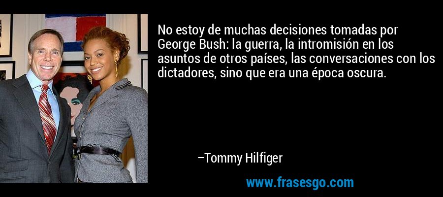 No estoy de muchas decisiones tomadas por George Bush: la guerra, la intromisión en los asuntos de otros países, las conversaciones con los dictadores, sino que era una época oscura. – Tommy Hilfiger