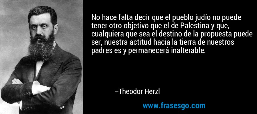 No hace falta decir que el pueblo judío no puede tener otro objetivo que el de Palestina y que, cualquiera que sea el destino de la propuesta puede ser, nuestra actitud hacia la tierra de nuestros padres es y permanecerá inalterable. – Theodor Herzl
