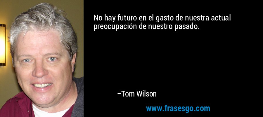 No hay futuro en el gasto de nuestra actual preocupación de nuestro pasado. – Tom Wilson