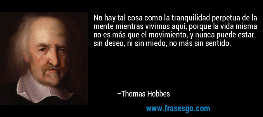 No hay tal cosa como la tranquilidad perpetua de la mente mientras vivimos aquí, porque la vida misma no es más que el movimiento, y nunca puede estar sin deseo, ni sin miedo, no más sin sentido. – Thomas Hobbes