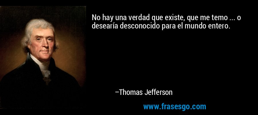 No hay una verdad que existe, que me temo ... o desearía desconocido para el mundo entero. – Thomas Jefferson