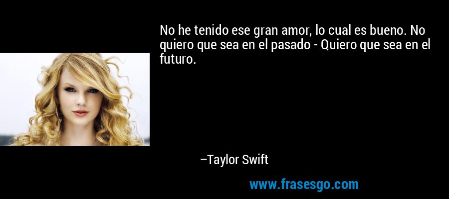 No he tenido ese gran amor, lo cual es bueno. No quiero que sea en el pasado - Quiero que sea en el futuro. – Taylor Swift