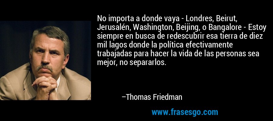 No importa a donde vaya - Londres, Beirut, Jerusalén, Washington, Beijing, o Bangalore - Estoy siempre en busca de redescubrir esa tierra de diez mil lagos donde la política efectivamente trabajadas para hacer la vida de las personas sea mejor, no separarlos. – Thomas Friedman