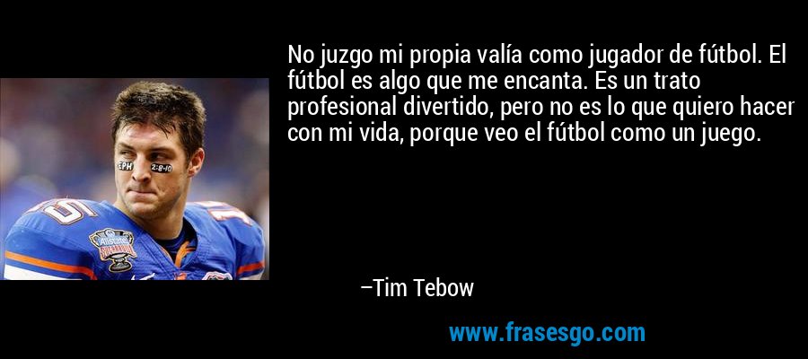No juzgo mi propia valía como jugador de fútbol. El fútbol es algo que me encanta. Es un trato profesional divertido, pero no es lo que quiero hacer con mi vida, porque veo el fútbol como un juego. – Tim Tebow