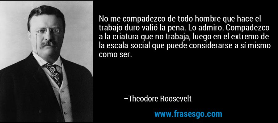 No me compadezco de todo hombre que hace el trabajo duro valió la pena. Lo admiro. Compadezco a la criatura que no trabaja, luego en el extremo de la escala social que puede considerarse a sí mismo como ser. – Theodore Roosevelt