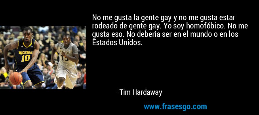 No me gusta la gente gay y no me gusta estar rodeado de gente gay. Yo soy homofóbico. No me gusta eso. No debería ser en el mundo o en los Estados Unidos. – Tim Hardaway