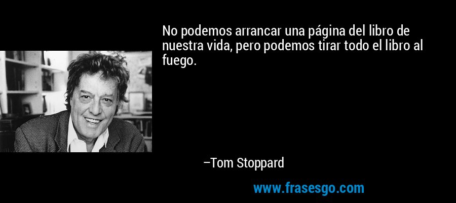 No podemos arrancar una página del libro de nuestra vida, pero podemos tirar todo el libro al fuego. – Tom Stoppard