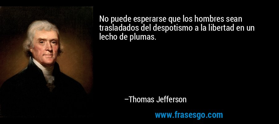 No puede esperarse que los hombres sean trasladados del despotismo a la libertad en un lecho de plumas. – Thomas Jefferson