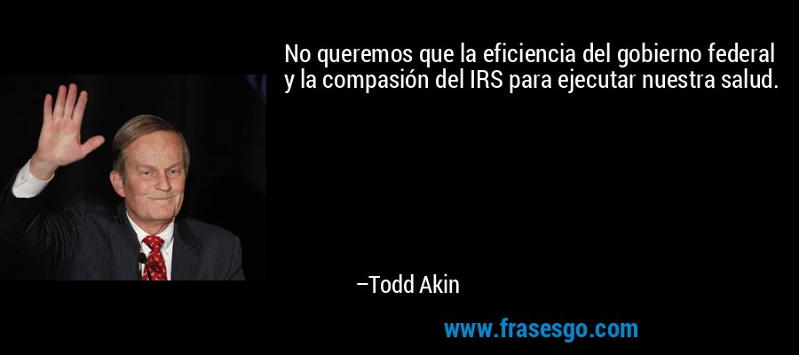 No queremos que la eficiencia del gobierno federal y la compasión del IRS para ejecutar nuestra salud. – Todd Akin