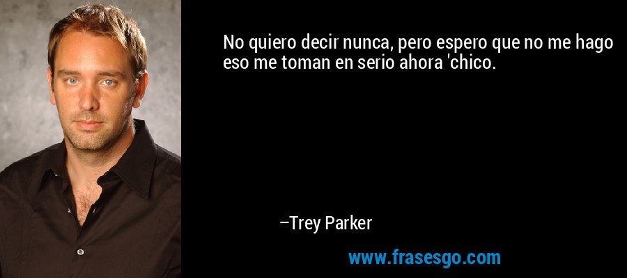 No quiero decir nunca, pero espero que no me hago eso me toman en serio ahora 'chico. – Trey Parker