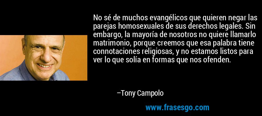 No sé de muchos evangélicos que quieren negar las parejas homosexuales de sus derechos legales. Sin embargo, la mayoría de nosotros no quiere llamarlo matrimonio, porque creemos que esa palabra tiene connotaciones religiosas, y no estamos listos para ver lo que solía en formas que nos ofenden. – Tony Campolo
