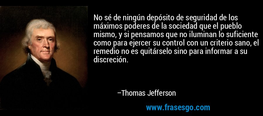 No sé de ningún depósito de seguridad de los máximos poderes de la sociedad que el pueblo mismo, y si pensamos que no iluminan lo suficiente como para ejercer su control con un criterio sano, el remedio no es quitárselo sino para informar a su discreción. – Thomas Jefferson