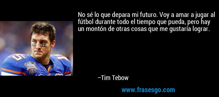 No sé lo que depara mi futuro. Voy a amar a jugar al fútbol durante todo el tiempo que pueda, pero hay un montón de otras cosas que me gustaría lograr. – Tim Tebow