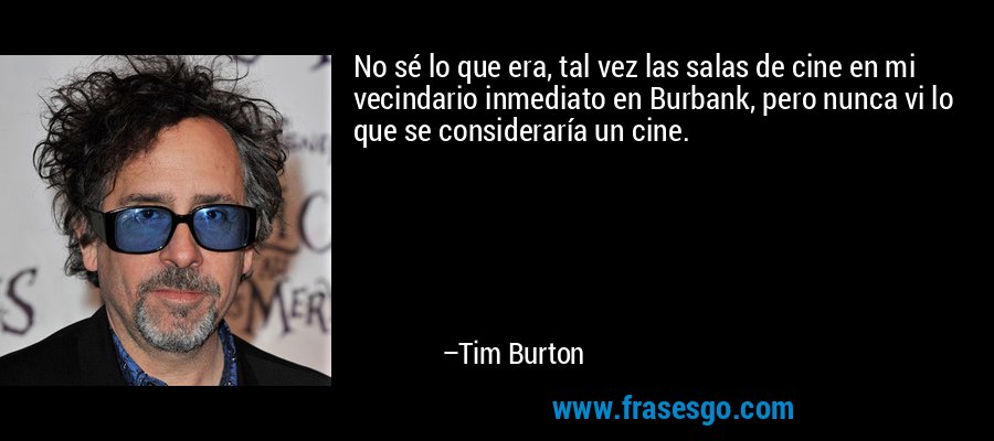No sé lo que era, tal vez las salas de cine en mi vecindario inmediato en Burbank, pero nunca vi lo que se consideraría un cine. – Tim Burton