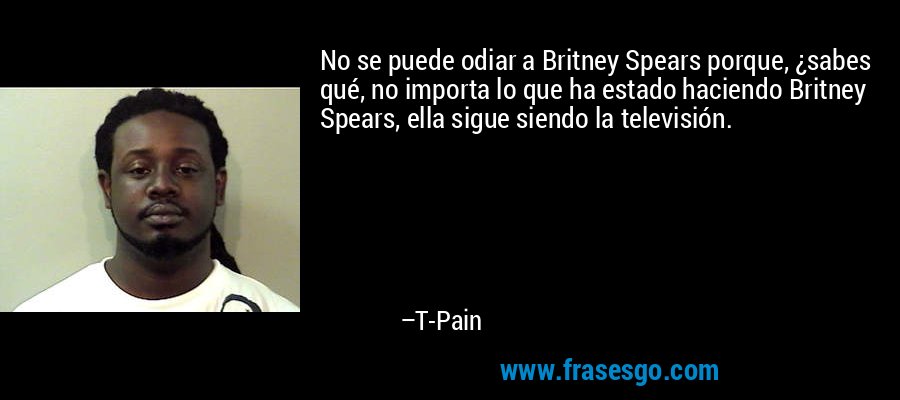 No se puede odiar a Britney Spears porque, ¿sabes qué, no importa lo que ha estado haciendo Britney Spears, ella sigue siendo la televisión. – T-Pain