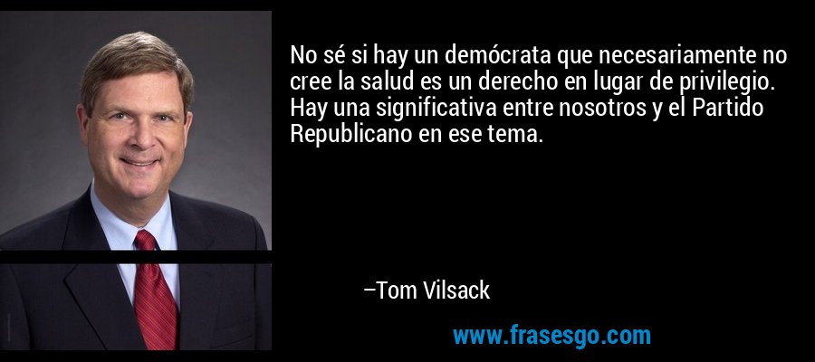 No sé si hay un demócrata que necesariamente no cree la salud es un derecho en lugar de privilegio. Hay una significativa entre nosotros y el Partido Republicano en ese tema. – Tom Vilsack