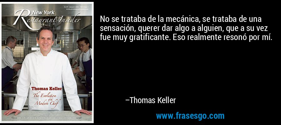 No se trataba de la mecánica, se trataba de una sensación, querer dar algo a alguien, que a su vez fue muy gratificante. Eso realmente resonó por mí. – Thomas Keller