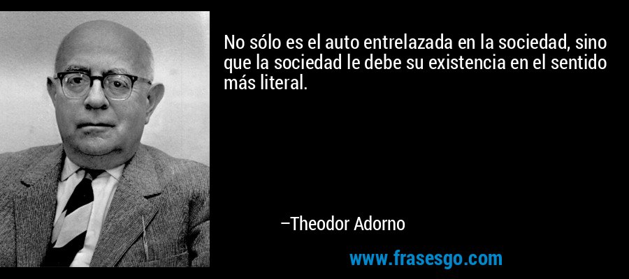 No sólo es el auto entrelazada en la sociedad, sino que la sociedad le debe su existencia en el sentido más literal. – Theodor Adorno