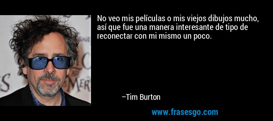 No veo mis películas o mis viejos dibujos mucho, así que fue una manera interesante de tipo de reconectar con mi mismo un poco. – Tim Burton