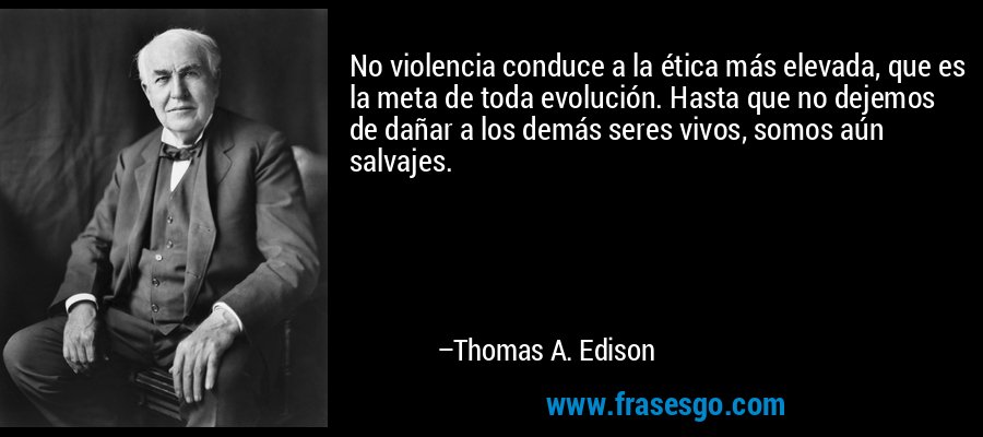 No violencia conduce a la ética más elevada, que es la meta de toda evolución. Hasta que no dejemos de dañar a los demás seres vivos, somos aún salvajes. – Thomas A. Edison