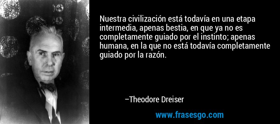 Nuestra civilización está todavía en una etapa intermedia, apenas bestia, en que ya no es completamente guiado por el instinto; apenas humana, en la que no está todavía completamente guiado por la razón. – Theodore Dreiser