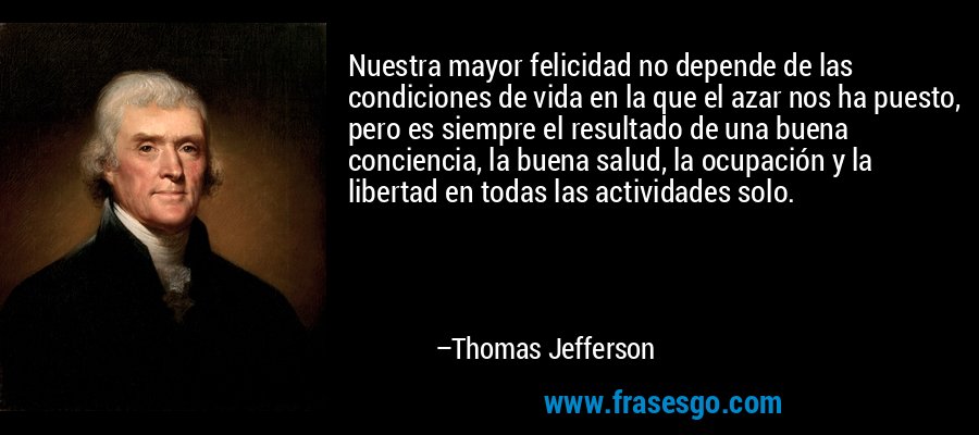 Nuestra mayor felicidad no depende de las condiciones de vida en la que el azar nos ha puesto, pero es siempre el resultado de una buena conciencia, la buena salud, la ocupación y la libertad en todas las actividades solo. – Thomas Jefferson
