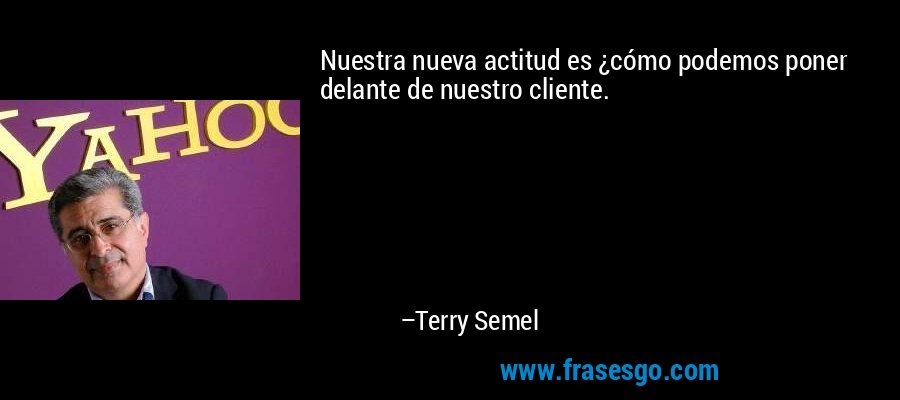 Nuestra nueva actitud es ¿cómo podemos poner delante de nuestro cliente. – Terry Semel