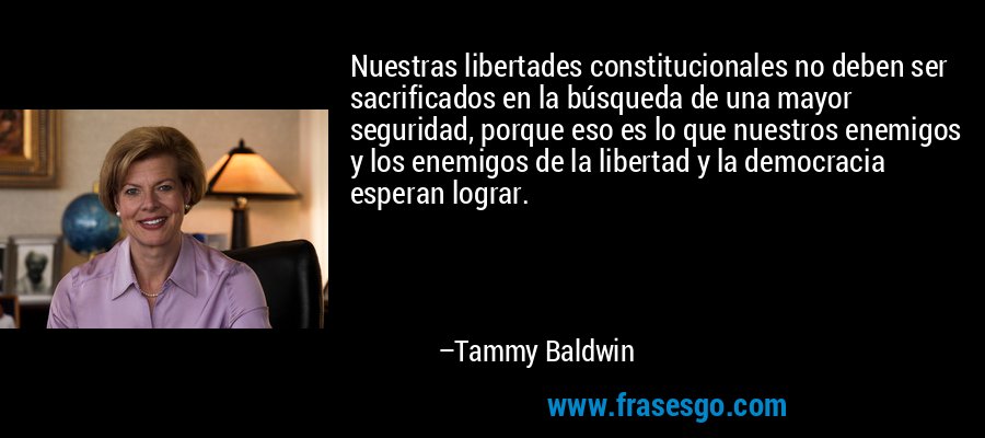 Nuestras libertades constitucionales no deben ser sacrificados en la búsqueda de una mayor seguridad, porque eso es lo que nuestros enemigos y los enemigos de la libertad y la democracia esperan lograr. – Tammy Baldwin