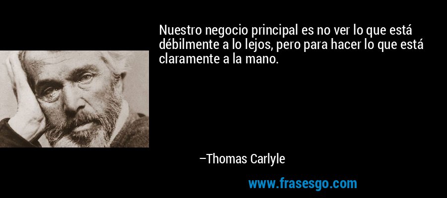 Nuestro negocio principal es no ver lo que está débilmente a lo lejos, pero para hacer lo que está claramente a la mano. – Thomas Carlyle