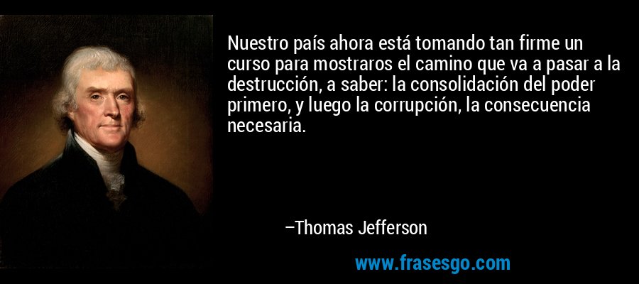 Nuestro país ahora está tomando tan firme un curso para mostraros el camino que va a pasar a la destrucción, a saber: la consolidación del poder primero, y luego la corrupción, la consecuencia necesaria. – Thomas Jefferson