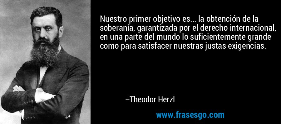 Nuestro primer objetivo es... la obtención de la soberanía, garantizada por el derecho internacional, en una parte del mundo lo suficientemente grande como para satisfacer nuestras justas exigencias. – Theodor Herzl