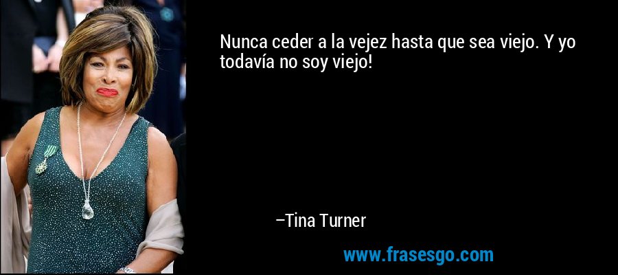 Nunca ceder a la vejez hasta que sea viejo. Y yo todavía no soy viejo! – Tina Turner