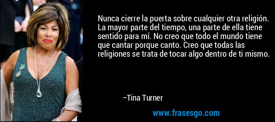 Nunca cierre la puerta sobre cualquier otra religión. La mayor parte del tiempo, una parte de ella tiene sentido para mí. No creo que todo el mundo tiene que cantar porque canto. Creo que todas las religiones se trata de tocar algo dentro de ti mismo. – Tina Turner