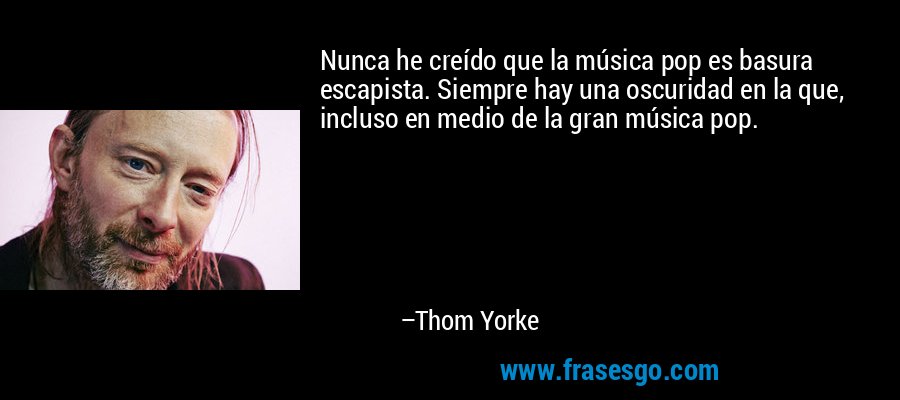 Nunca he creído que la música pop es basura escapista. Siempre hay una oscuridad en la que, incluso en medio de la gran música pop. – Thom Yorke