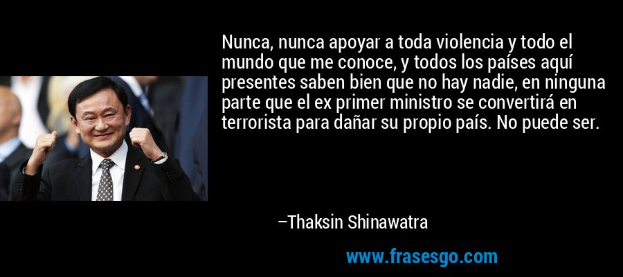 Nunca, nunca apoyar a toda violencia y todo el mundo que me conoce, y todos los países aquí presentes saben bien que no hay nadie, en ninguna parte que el ex primer ministro se convertirá en terrorista para dañar su propio país. No puede ser. – Thaksin Shinawatra