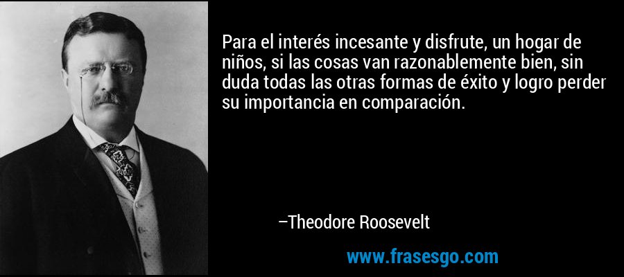 Para el interés incesante y disfrute, un hogar de niños, si las cosas van razonablemente bien, sin duda todas las otras formas de éxito y logro perder su importancia en comparación. – Theodore Roosevelt