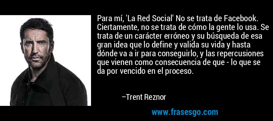Para mí, 'La Red Social' No se trata de Facebook. Ciertamente, no se trata de cómo la gente lo usa. Se trata de un carácter erróneo y su búsqueda de esa gran idea que lo define y valida su vida y hasta dónde va a ir para conseguirlo, y las repercusiones que vienen como consecuencia de que - lo que se da por vencido en el proceso. – Trent Reznor