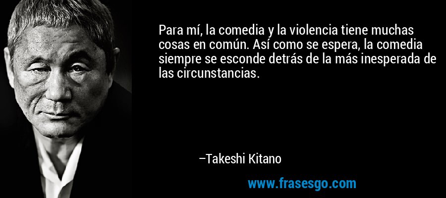 Para mí, la comedia y la violencia tiene muchas cosas en común. Así como se espera, la comedia siempre se esconde detrás de la más inesperada de las circunstancias. – Takeshi Kitano