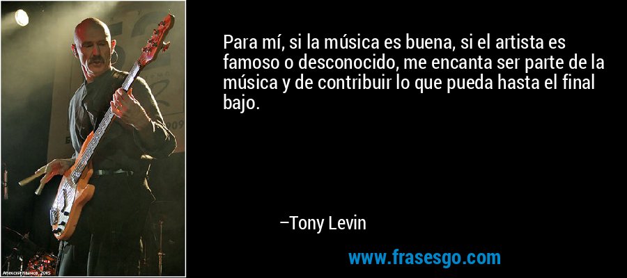 Para mí, si la música es buena, si el artista es famoso o desconocido, me encanta ser parte de la música y de contribuir lo que pueda hasta el final bajo. – Tony Levin