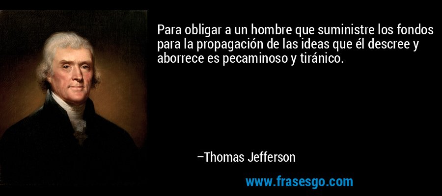 Para obligar a un hombre que suministre los fondos para la propagación de las ideas que él descree y aborrece es pecaminoso y tiránico. – Thomas Jefferson