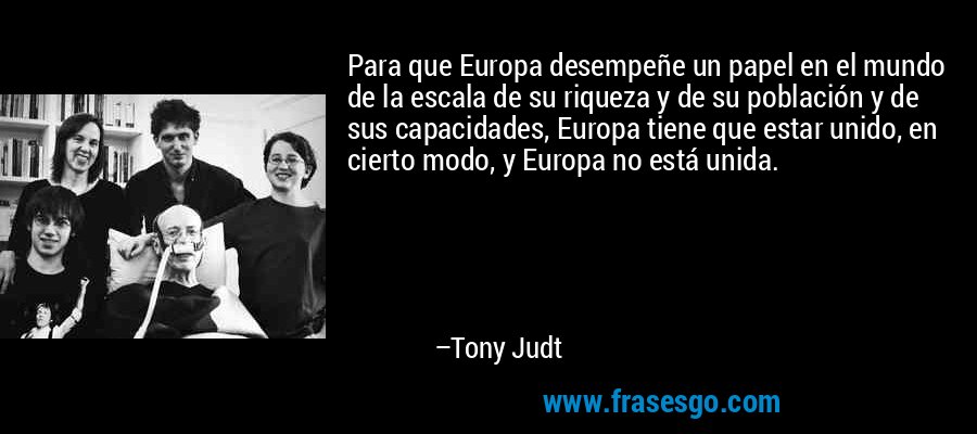 Para que Europa desempeñe un papel en el mundo de la escala de su riqueza y de su población y de sus capacidades, Europa tiene que estar unido, en cierto modo, y Europa no está unida. – Tony Judt